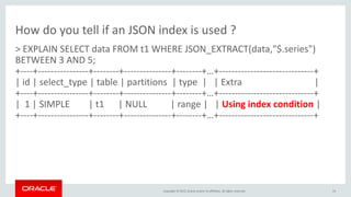 Copyright © 2015, Oracle and/or its affiliates. All rights reserved.
How do you tell if an JSON index is used ?
> EXPLAIN SELECT data FROM t1 WHERE JSON_EXTRACT(data,"$.series")
BETWEEN 3 AND 5;
+----+----------------+--------+---------------+--------+…+------------------------------+
| id | select_type | table | partitions | type | | Extra |
+----+----------------+--------+---------------+--------+…+------------------------------+
| 1 | SIMPLE | t1 | NULL | range | | Using index condition |
+----+----------------+--------+---------------+--------+…+------------------------------+
19
 