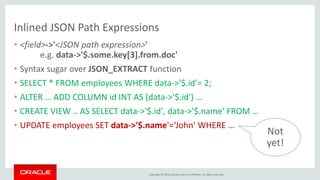 Copyright © 2015, Oracle and/or its affiliates. All rights reserved.
Inlined JSON Path Expressions
• <field>->'<JSON path expression>'
e.g. data->'$.some.key[3].from.doc'
• Syntax sugar over JSON_EXTRACT function
• SELECT * FROM employees WHERE data->'$.id'= 2;
• ALTER … ADD COLUMN id INT AS (data->'$.id') …
• CREATE VIEW .. AS SELECT data->'$.id', data->'$.name' FROM …
• UPDATE employees SET data->'$.name'=‘John' WHERE …
Not
yet!
 