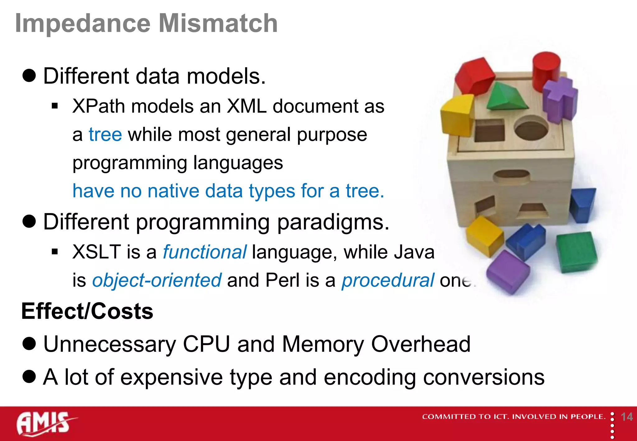 Impedance Mismatch
 Different data models.
   XPath models an XML document as
    a tree while most general purpose
    programming languages
    have no native data types for a tree.
 Different programming paradigms.
   XSLT is a functional language, while Java
    is object-oriented and Perl is a procedural one.
Effect/Costs
 Unnecessary CPU and Memory Overhead
 A lot of expensive type and encoding conversions




                                                       
                                                               14
 