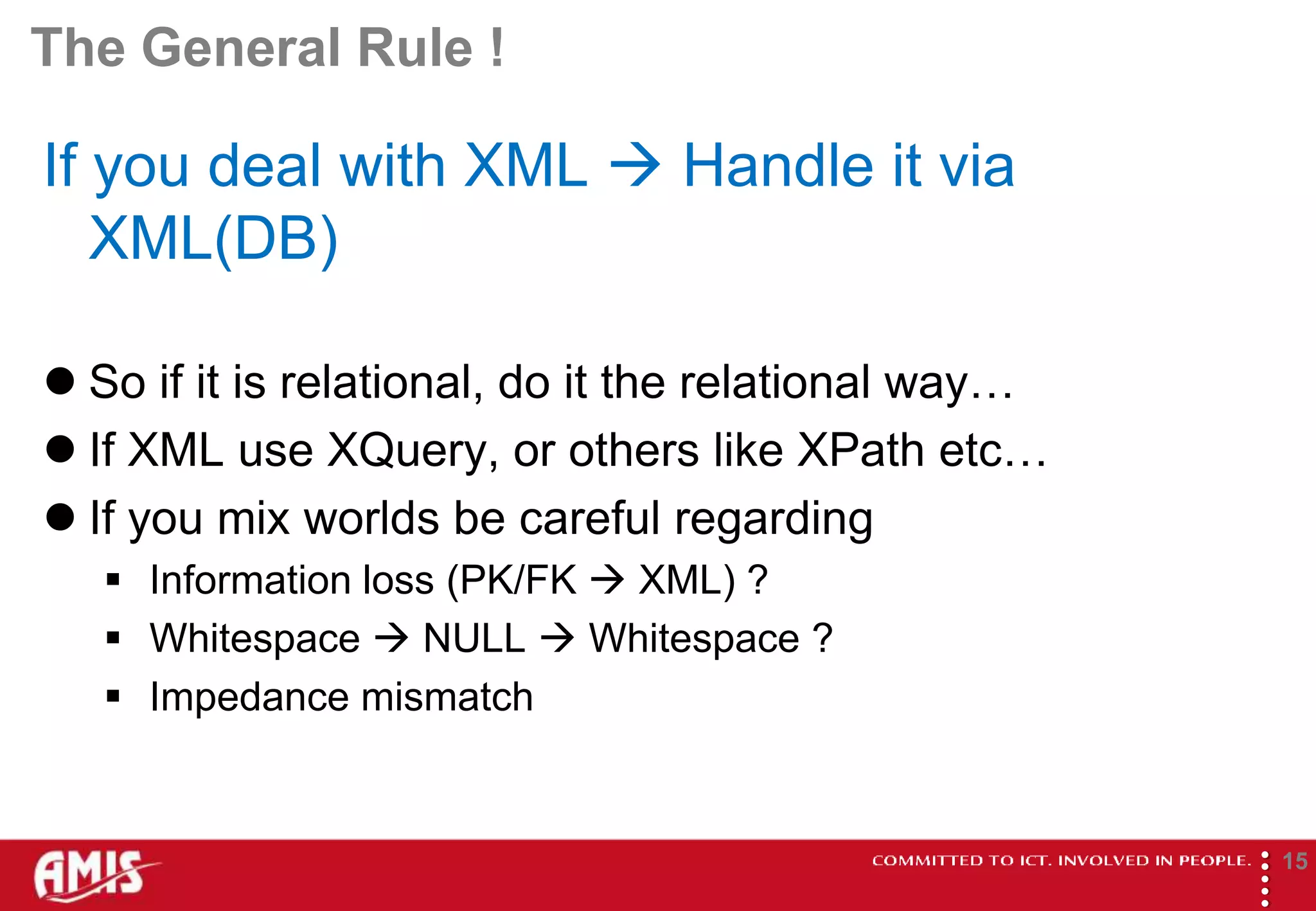 The General Rule !

If you deal with XML  Handle it via
   XML(DB)

 So if it is relational, do it the relational way…
 If XML use XQuery, or others like XPath etc…
 If you mix worlds be careful regarding
    Information loss (PK/FK  XML) ?
    Whitespace  NULL  Whitespace ?
    Impedance mismatch




                                                      
                                                              15
 