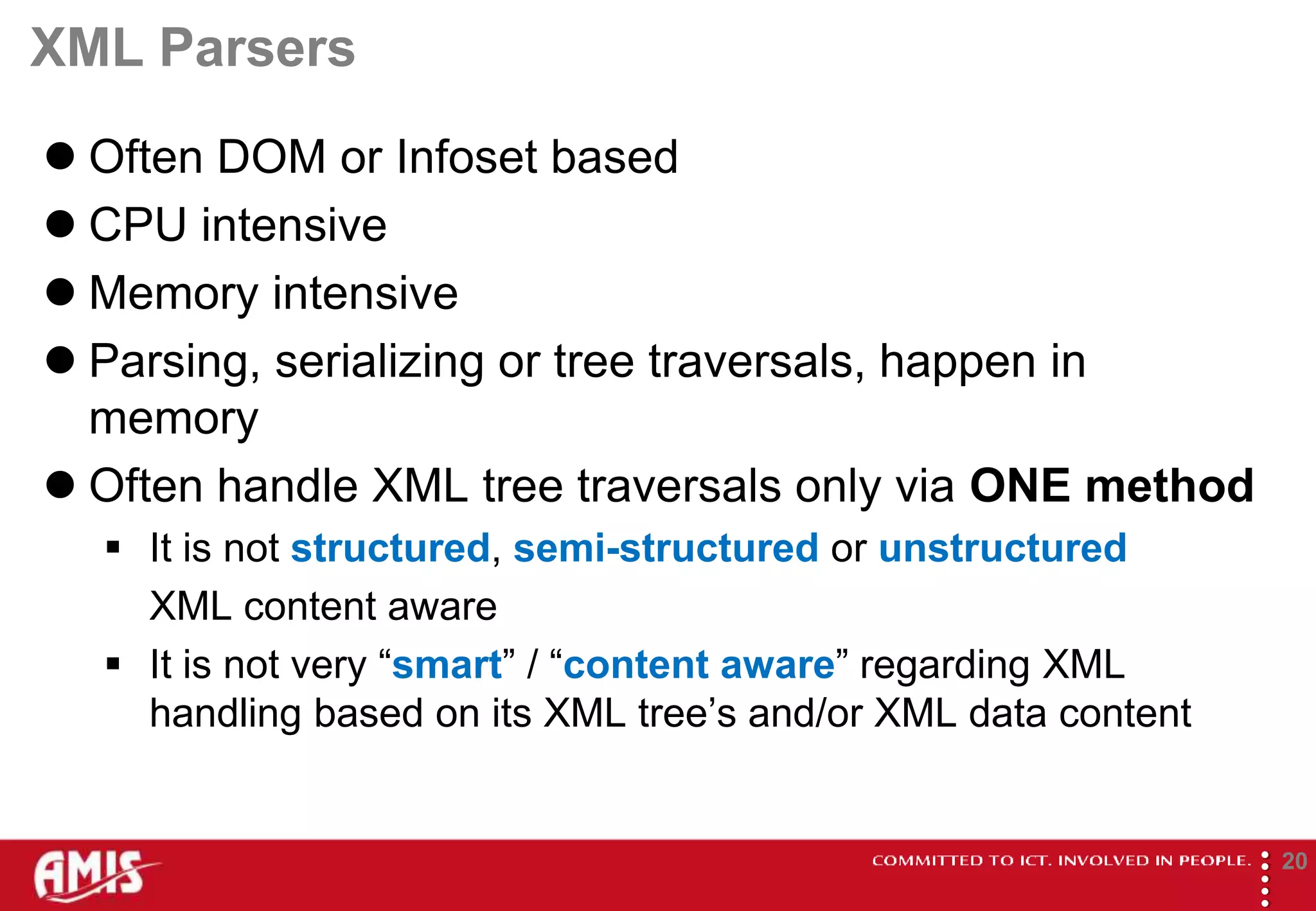 XML Parsers
 Often DOM or Infoset based
 CPU intensive
 Memory intensive
 Parsing, serializing or tree traversals, happen in
  memory
 Often handle XML tree traversals only via ONE method
   It is not structured, semi-structured or unstructured
    XML content aware
   It is not very “smart” / “content aware” regarding XML
    handling based on its XML tree’s and/or XML data content




                                                               
                                                                       20
 