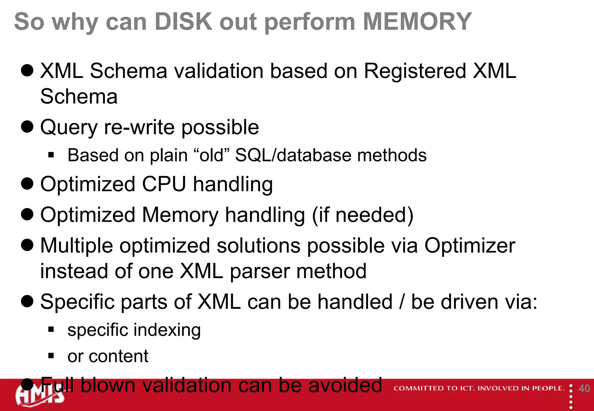So why can DISK out perform MEMORY
 XML Schema validation based on Registered XML
  Schema
 Query re-write possible
   Based on plain “old” SQL/database methods
 Optimized CPU handling
 Optimized Memory handling (if needed)
 Multiple optimized solutions possible via Optimizer
  instead of one XML parser method
 Specific parts of XML can be handled / be driven via:
   specific indexing
   or content
 Full blown validation can be avoided




                                                          
                                                                  40
 