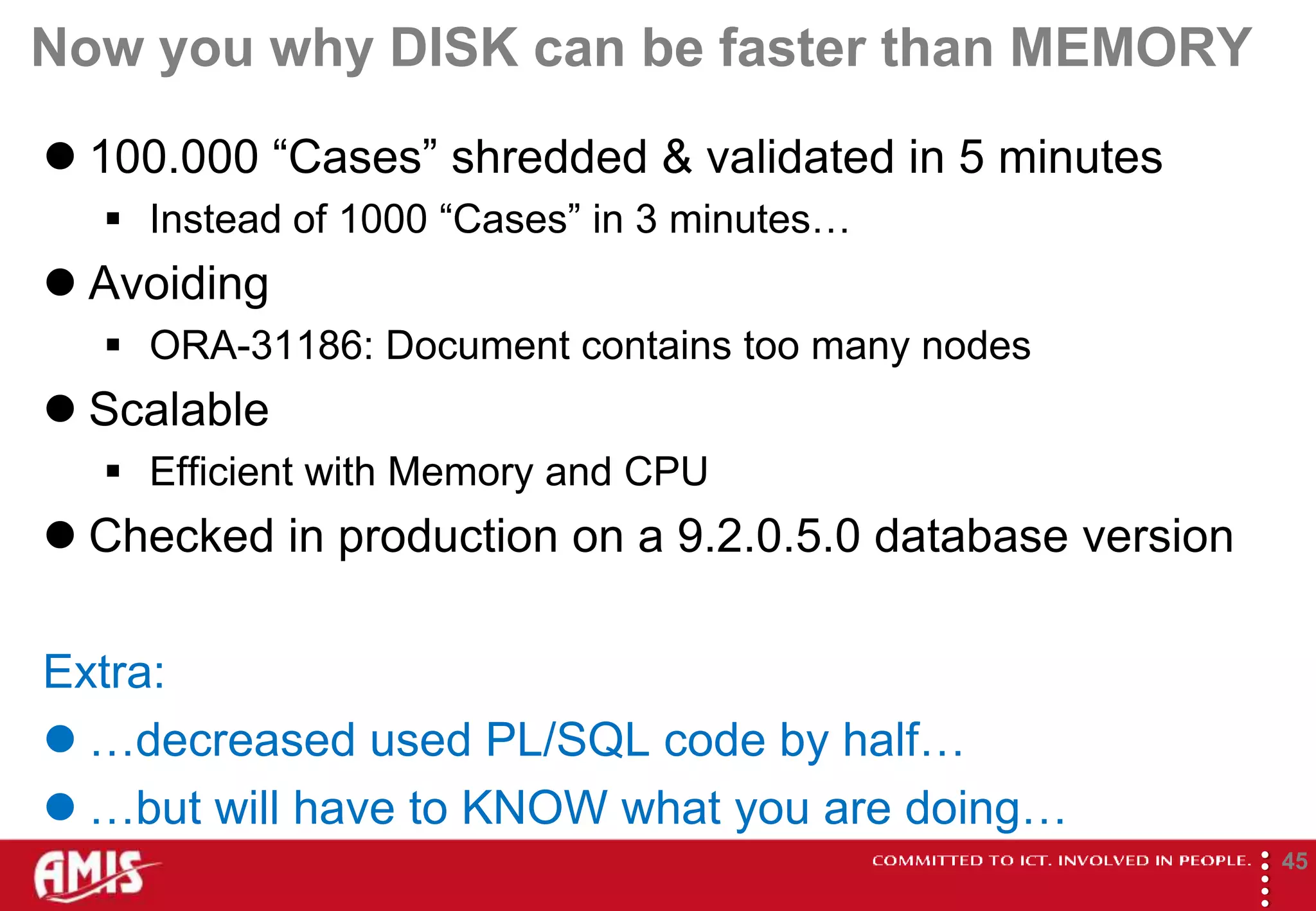 Now you why DISK can be faster than MEMORY
 100.000 “Cases” shredded & validated in 5 minutes
   Instead of 1000 “Cases” in 3 minutes…
 Avoiding
   ORA-31186: Document contains too many nodes
 Scalable
   Efficient with Memory and CPU
 Checked in production on a 9.2.0.5.0 database version

Extra:
 …decreased used PL/SQL code by half…
 …but will have to KNOW what you are doing…




                                                          
                                                                  45
 