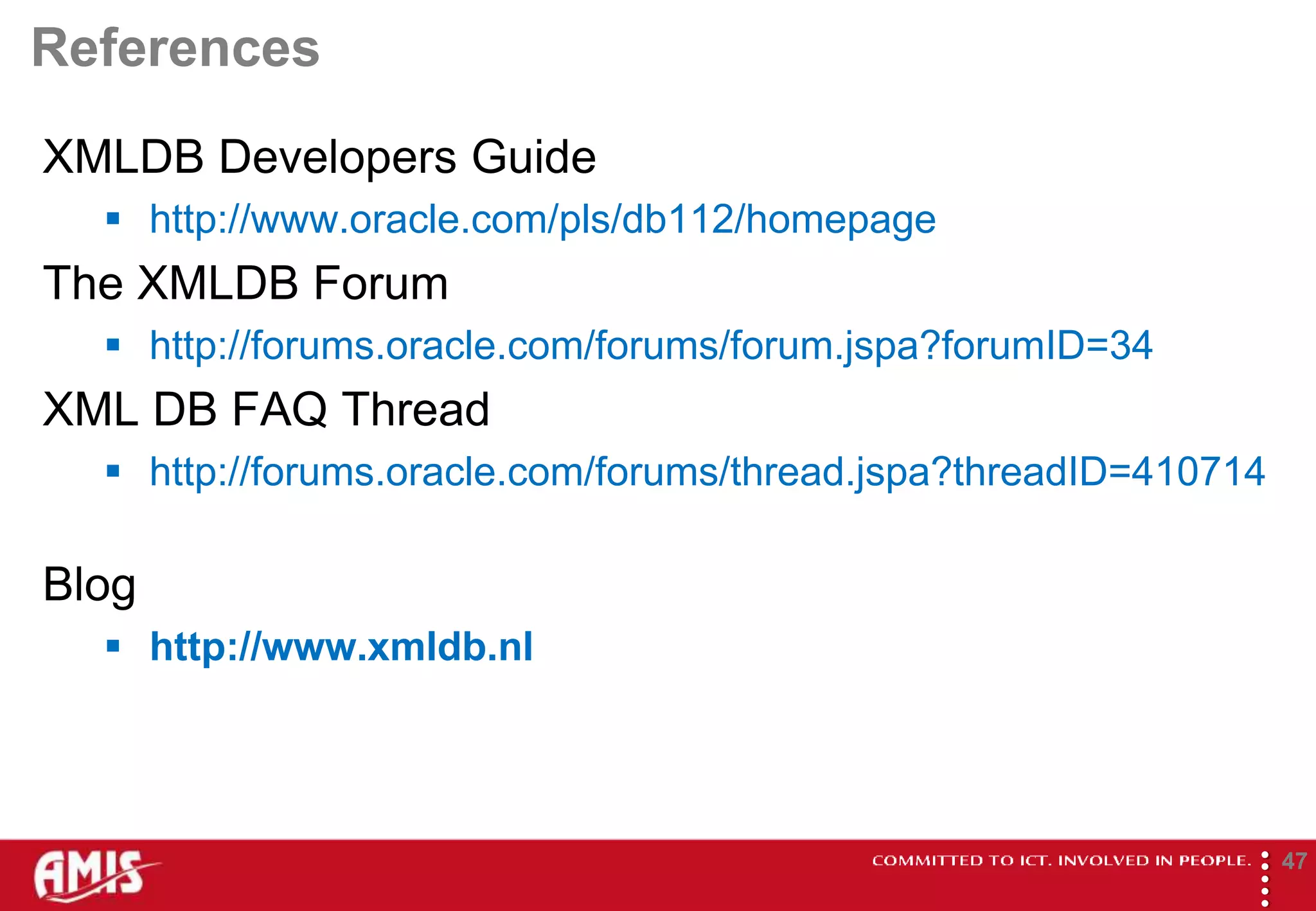 References
XMLDB Developers Guide
   http://www.oracle.com/pls/db112/homepage
The XMLDB Forum
   http://forums.oracle.com/forums/forum.jspa?forumID=34
XML DB FAQ Thread
   http://forums.oracle.com/forums/thread.jspa?threadID=410714

Blog
   http://www.xmldb.nl




                                                              
                                                                      47
 