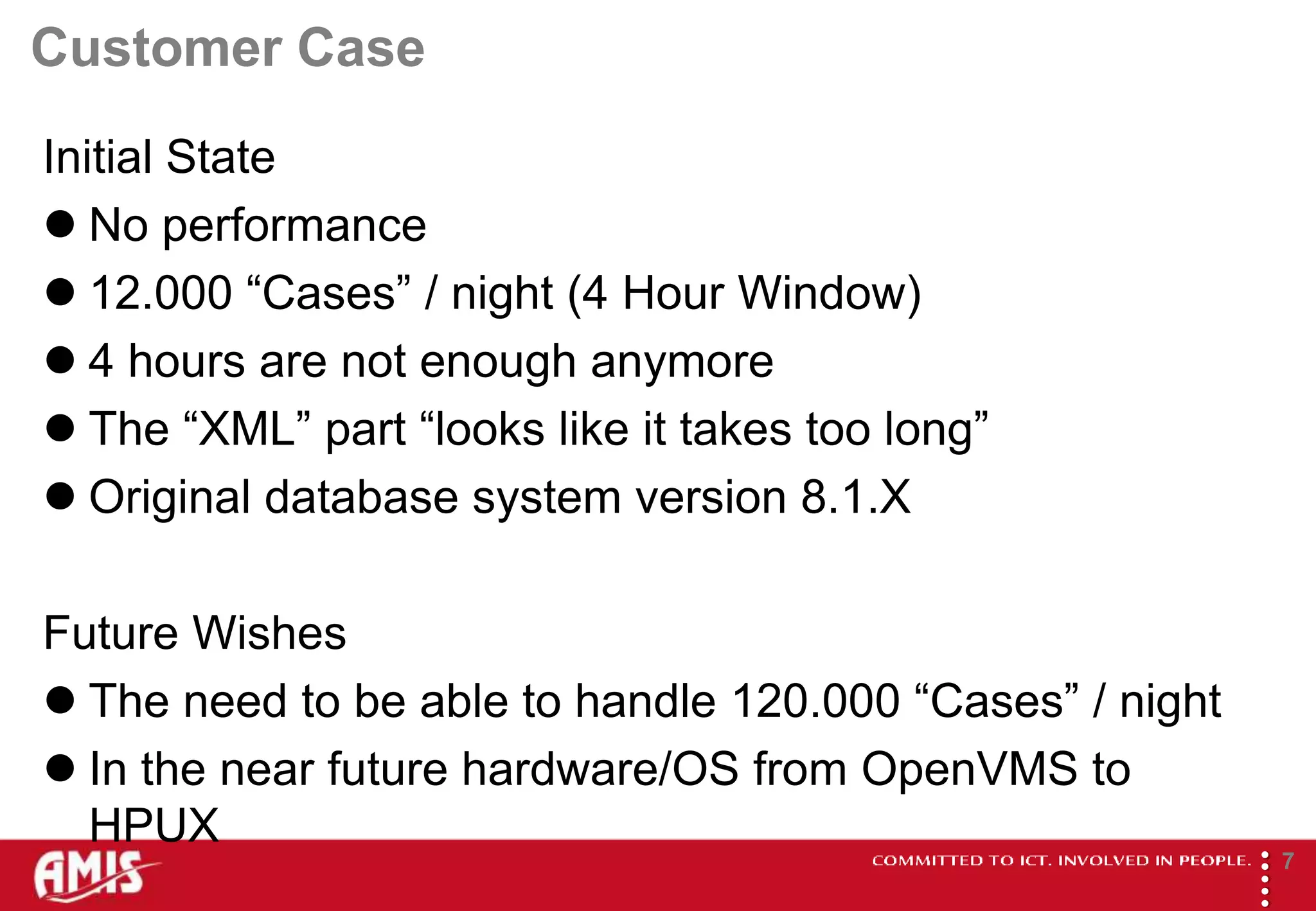 Customer Case
Initial State
 No performance
 12.000 “Cases” / night (4 Hour Window)
 4 hours are not enough anymore
 The “XML” part “looks like it takes too long”
 Original database system version 8.1.X

Future Wishes
 The need to be able to handle 120.000 “Cases” / night
 In the near future hardware/OS from OpenVMS to
  HPUX




                                                          
                                                                  7
 