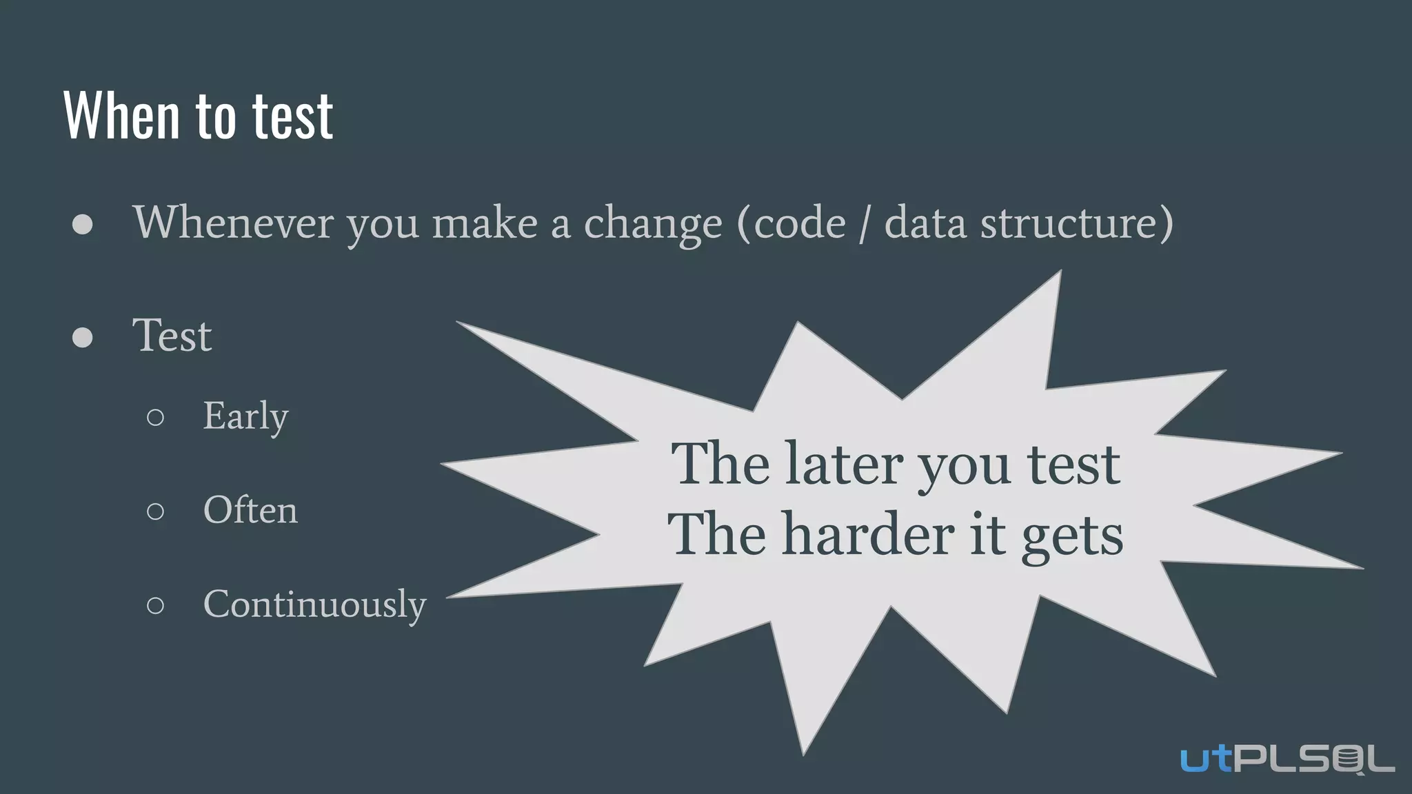 When to test
● Whenever you make a change (code / data structure)
● Test
○ Early
○ Often
○ Continuously
The later you test
The harder it gets
 