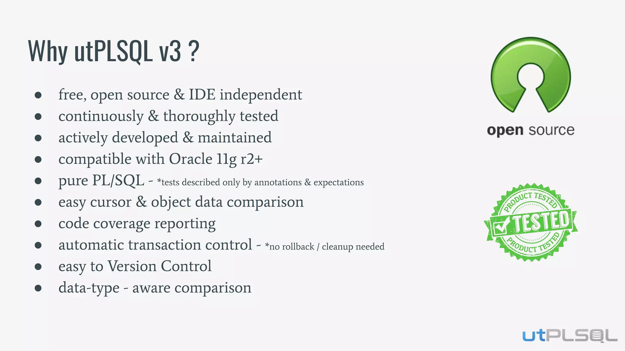 ● free, open source & IDE independent
● continuously & thoroughly tested
● actively developed & maintained
● compatible with Oracle 11g r2+
● pure PL/SQL - *tests described only by annotations & expectations
● easy cursor & object data comparison
● code coverage reporting
● automatic transaction control - *no rollback / cleanup needed
● easy to Version Control
● data-type - aware comparison
Why utPLSQL v3 ?
 