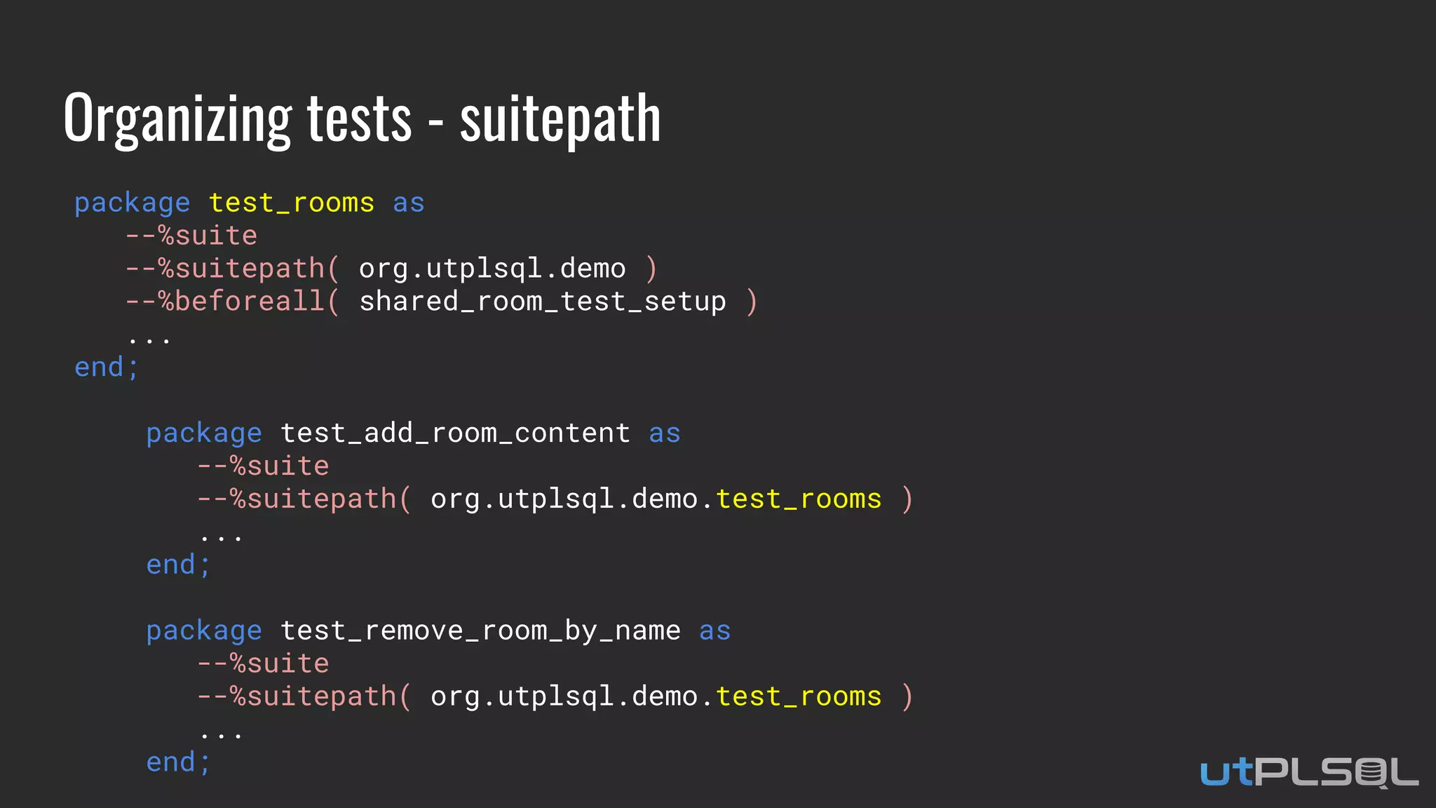 Organizing tests - suitepath
package test_rooms as
--%suite
--%suitepath( org.utplsql.demo )
--%beforeall( shared_room_test_setup )
...
end;
package test_add_room_content as
--%suite
--%suitepath( org.utplsql.demo.test_rooms )
...
end;
package test_remove_room_by_name as
--%suite
--%suitepath( org.utplsql.demo.test_rooms )
...
end;
 