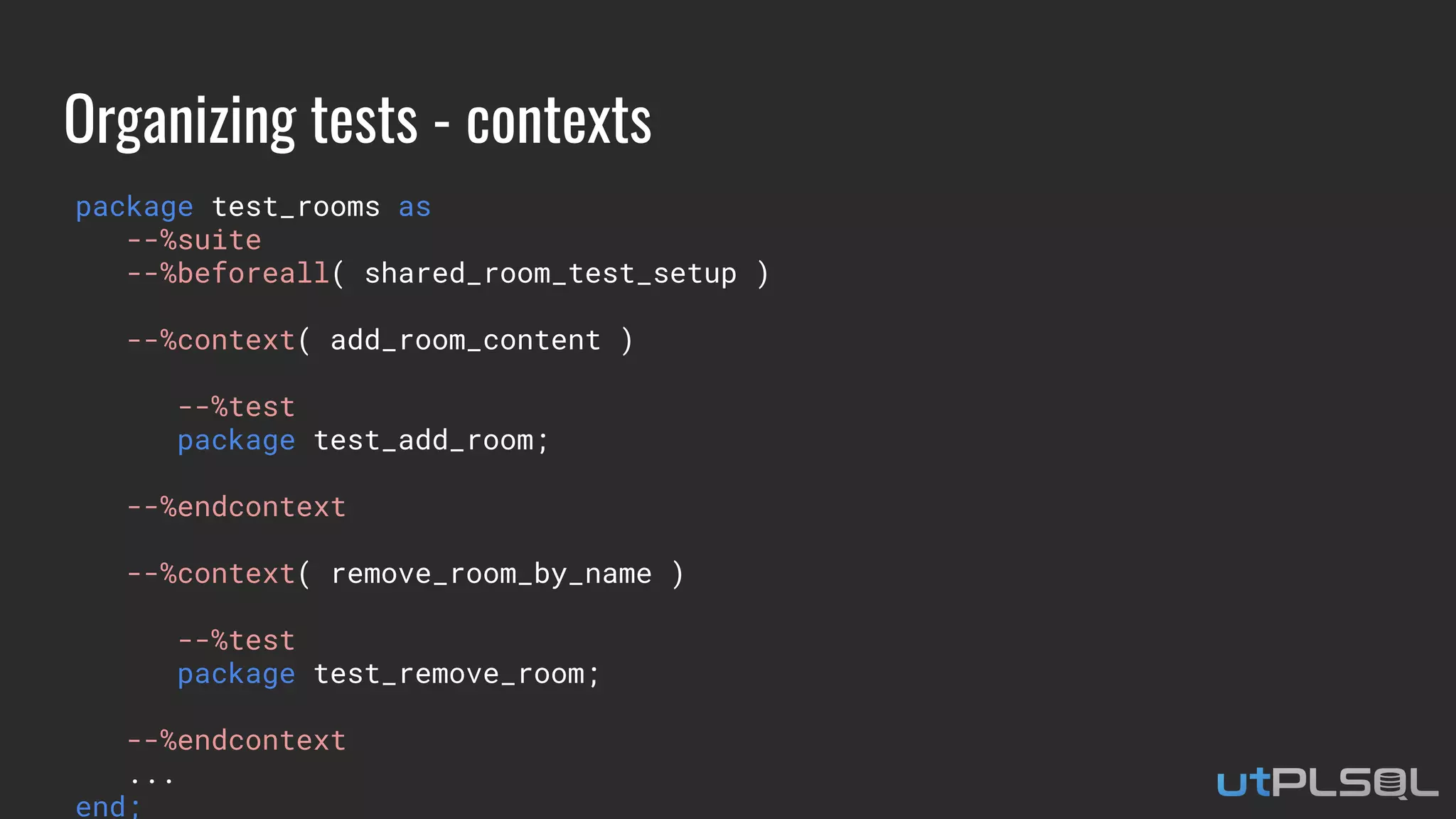 Organizing tests - contexts
package test_rooms as
--%suite
--%beforeall( shared_room_test_setup )
--%context( add_room_content )
--%test
package test_add_room;
--%endcontext
--%context( remove_room_by_name )
--%test
package test_remove_room;
--%endcontext
...
end;
 