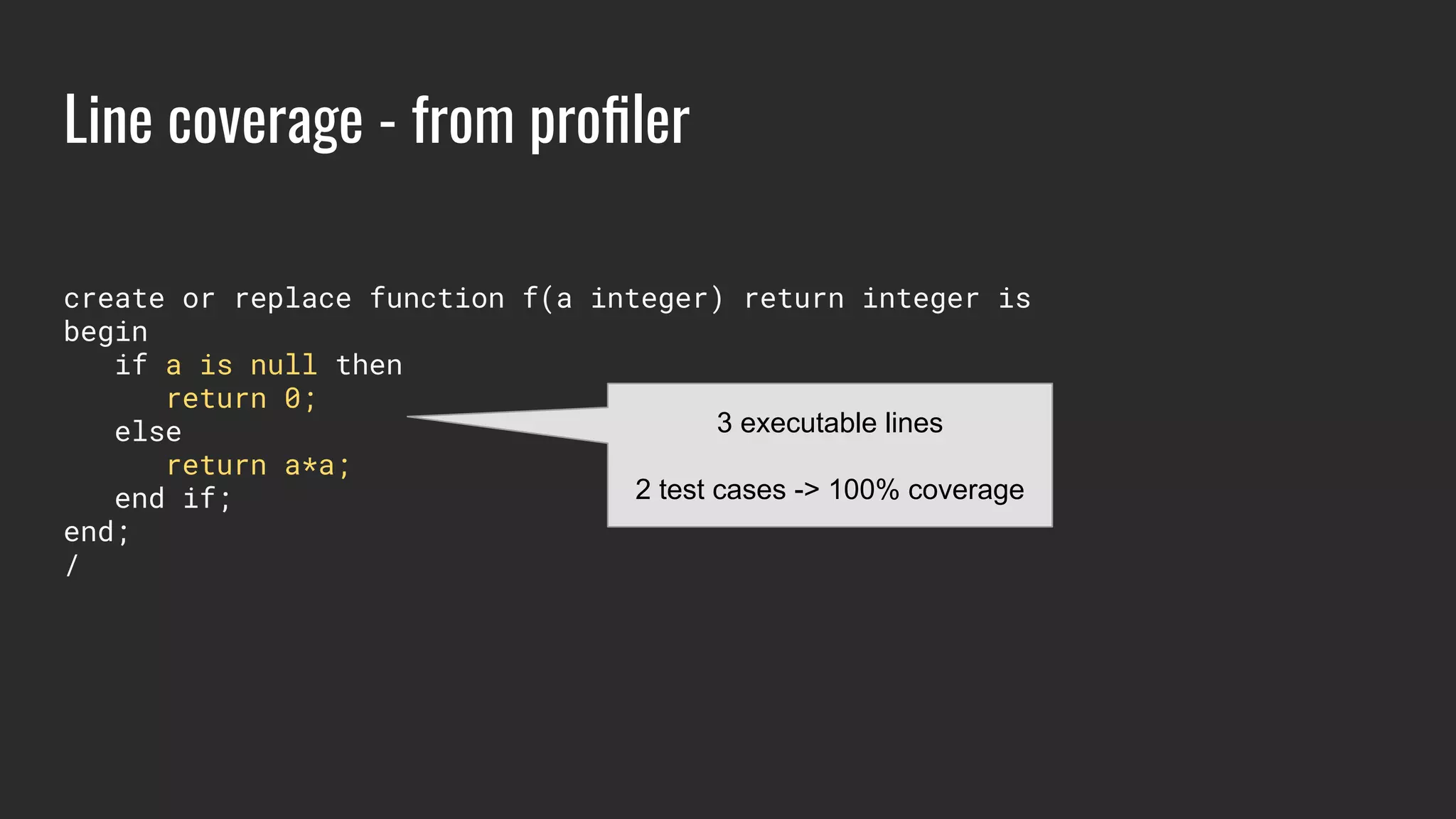 Line coverage - from proﬁler
create or replace function f(a integer) return integer is
begin
if a is null then
return 0;
else
return a*a;
end if;
end;
/
3 executable lines
2 test cases -> 100% coverage
 