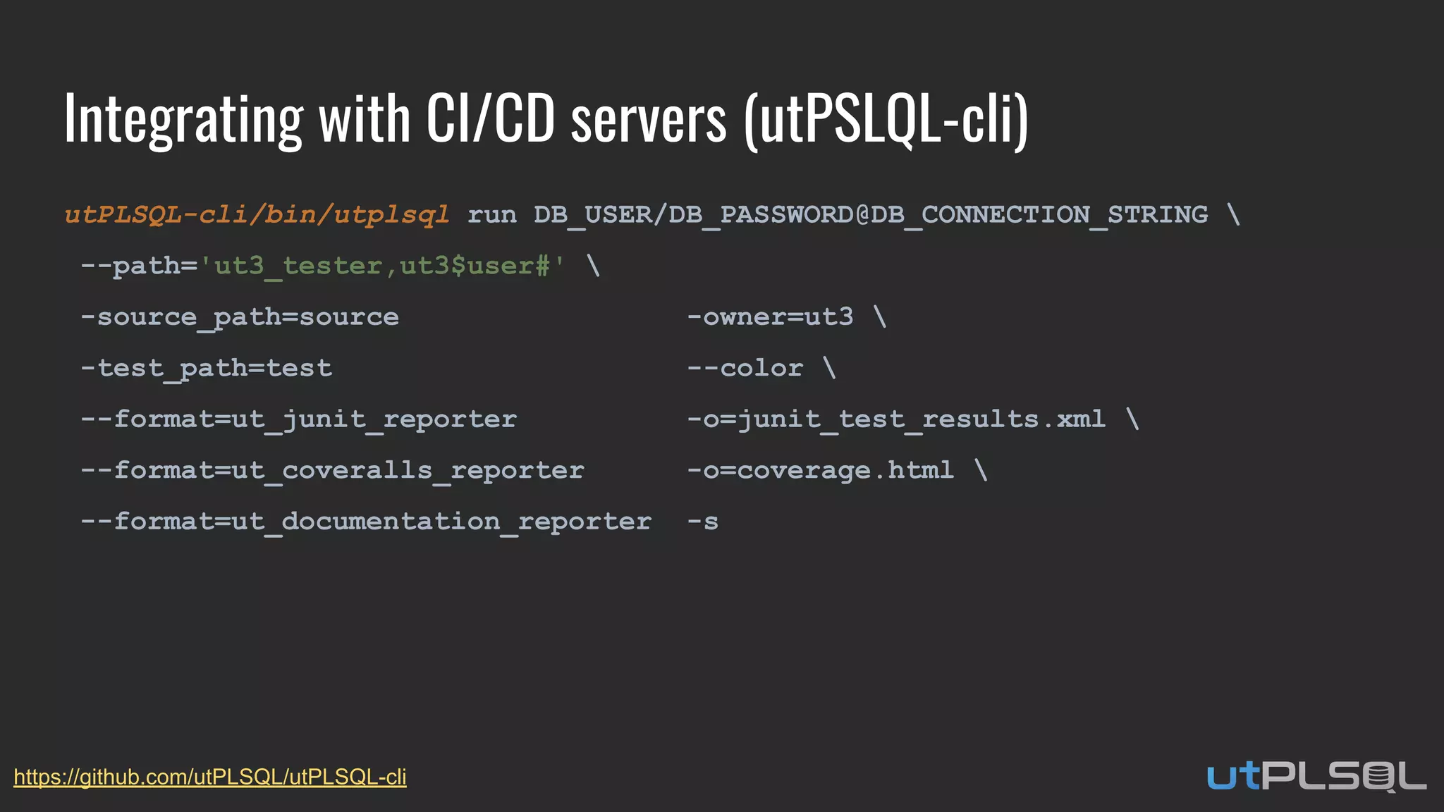 Integrating with CI/CD servers (utPSLQL-cli)
utPLSQL-cli/bin/utplsql run DB_USER/DB_PASSWORD@DB_CONNECTION_STRING 
--path='ut3_tester,ut3$user#' 
-source_path=source -owner=ut3 
-test_path=test --color 
--format=ut_junit_reporter -o=junit_test_results.xml 
--format=ut_coveralls_reporter -o=coverage.html 
--format=ut_documentation_reporter -s
https://github.com/utPLSQL/utPLSQL-cli
 