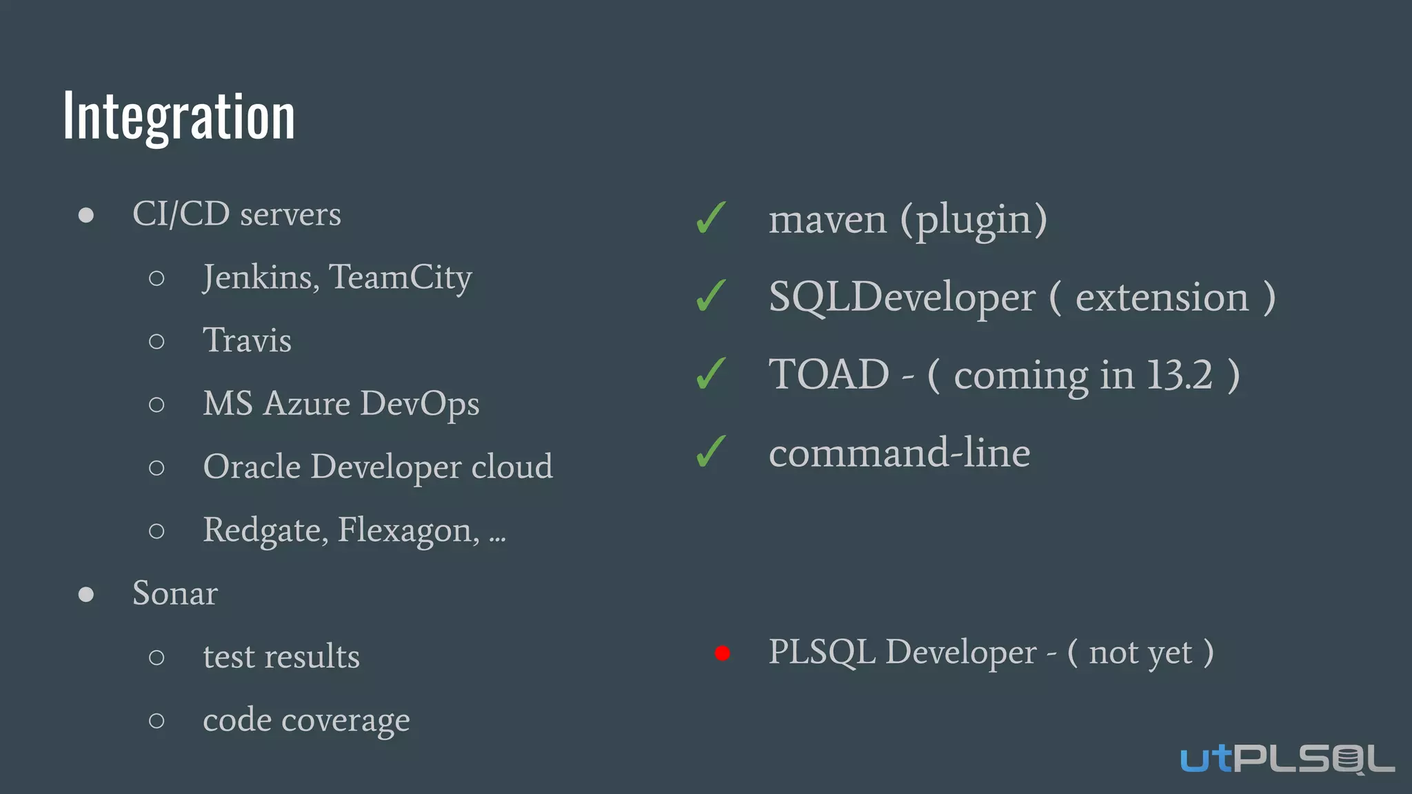 Integration
● CI/CD servers
○ Jenkins, TeamCity
○ Travis
○ MS Azure DevOps
○ Oracle Developer cloud
○ Redgate, Flexagon, ...
● Sonar
○ test results
○ code coverage
✓ maven (plugin)
✓ SQLDeveloper ( extension )
✓ TOAD - ( coming in 13.2 )
✓ command-line
● PLSQL Developer - ( not yet )
 