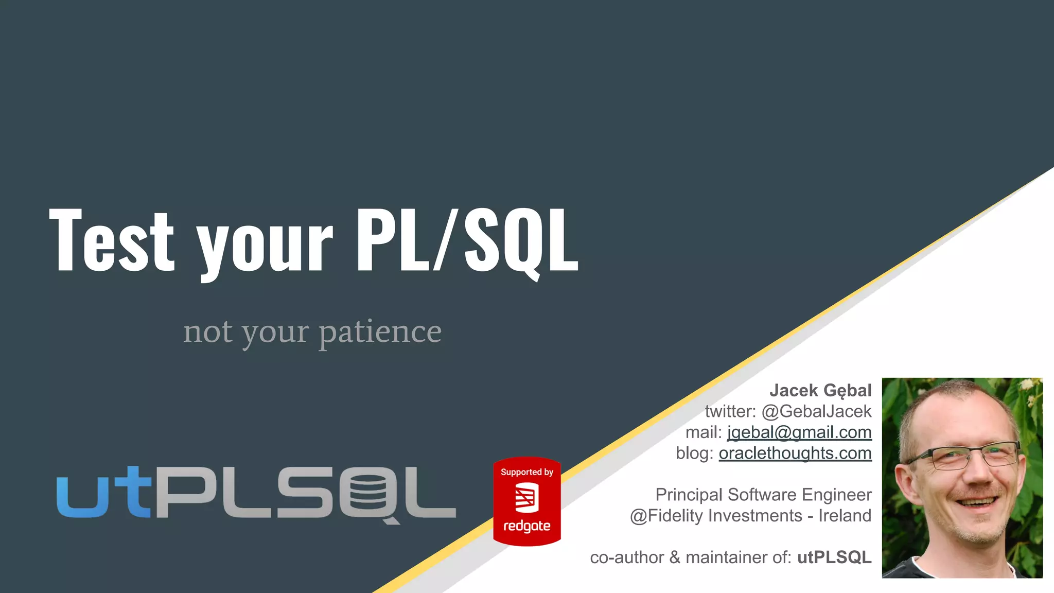 Jacek Gębal
twitter: @GebalJacek
mail: jgebal@gmail.com
blog: oraclethoughts.com
Principal Software Engineer
@Fidelity Investments - Ireland
co-author & maintainer of: utPLSQL
Test your PL/SQL
not your patience
 