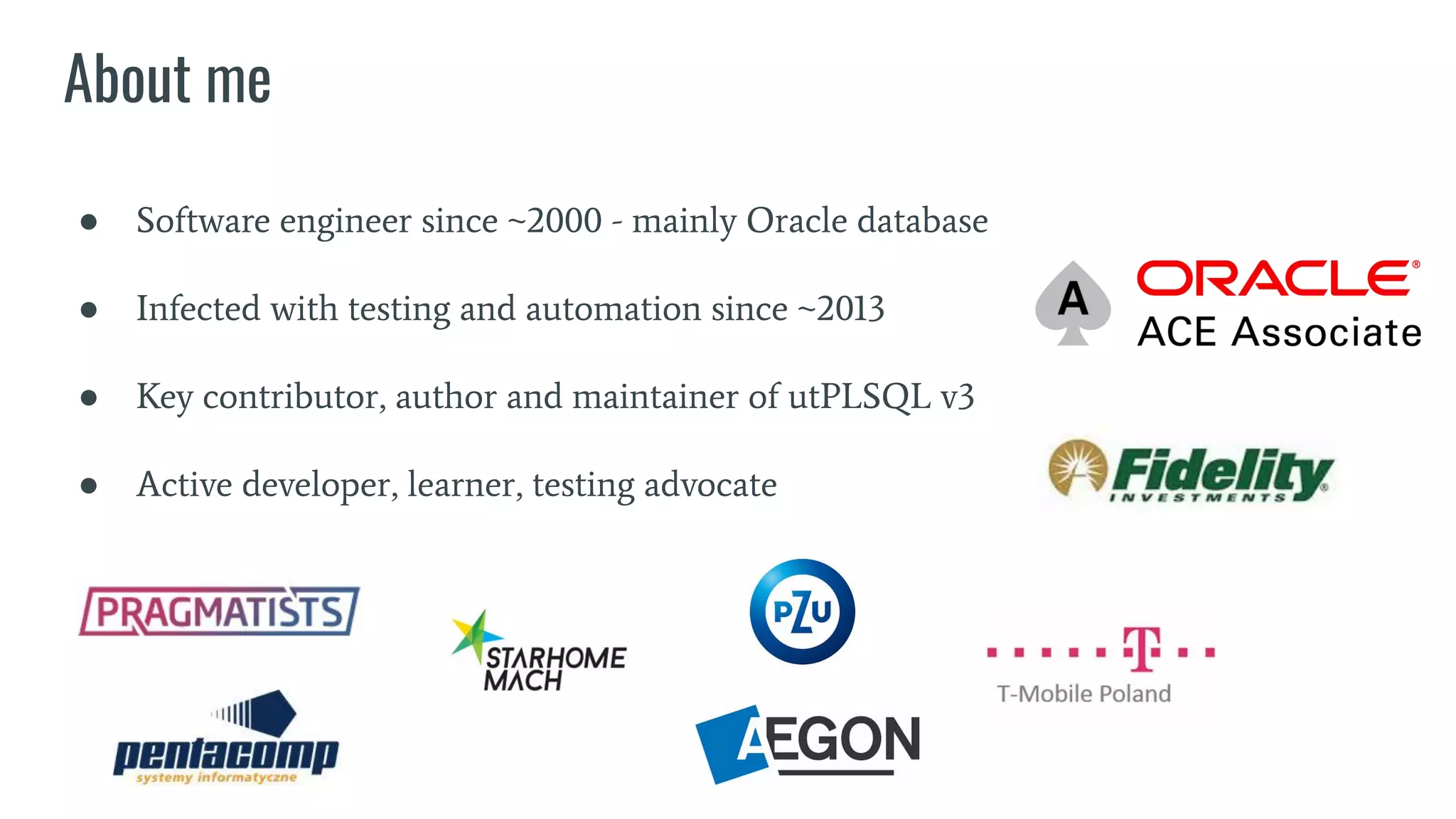 About me
● Software engineer since ~2000 - mainly Oracle database
● Infected with testing and automation since ~2013
● Key contributor, author and maintainer of utPLSQL v3
● Active developer, learner, testing advocate
 