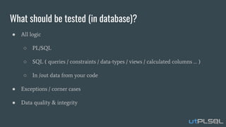 What should be tested (in database)?
● All logic
○ PL/SQL
○ SQL ( queries / constraints / data-types / views / calculated columns … )
○ In /out data from your code
● Exceptions / corner cases
● Data quality & integrity
 