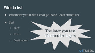 When to test
● Whenever you make a change (code / data structure)
● Test
○ Early
○ Often
○ Continuously
The later you test
The harder it gets
 