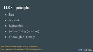 F.I.R.S.T. principles
● Fast
● Isolated
● Repeatable
● Self-verifying (obvious)
● Thorough & Timely
https://github.com/ghsukumar/.../F.I.R.S.T-Principles-of...
https://pragprog.com/magazines/2012-01/unit-tests-are-first
 