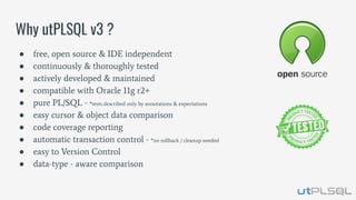 ● free, open source & IDE independent
● continuously & thoroughly tested
● actively developed & maintained
● compatible with Oracle 11g r2+
● pure PL/SQL - *tests described only by annotations & expectations
● easy cursor & object data comparison
● code coverage reporting
● automatic transaction control - *no rollback / cleanup needed
● easy to Version Control
● data-type - aware comparison
Why utPLSQL v3 ?
 