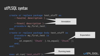 utPLSQL syntax
create or replace package test_stuff as
--%suite( description )
--%test( description )
procedure my_first_test;
end;
create or replace package body test_stuff as
procedure my_first_test is
begin
ut.expect( ‘Chuck’ ).to_equal( ‘Chuck’ );
end;
end;
exec ut.run(‘test_stuff’);
Expectation
AnnotationAnnotation
Running tests
 