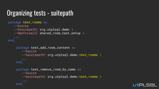 Organizing tests - suitepath
package test_rooms as
--%suite
--%suitepath( org.utplsql.demo )
--%beforeall( shared_room_test_setup )
...
end;
package test_add_room_content as
--%suite
--%suitepath( org.utplsql.demo.test_rooms )
...
end;
package test_remove_room_by_name as
--%suite
--%suitepath( org.utplsql.demo.test_rooms )
...
end;
 