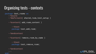Organizing tests - contexts
package test_rooms as
--%suite
--%beforeall( shared_room_test_setup )
--%context( add_room_content )
--%test
package test_add_room;
--%endcontext
--%context( remove_room_by_name )
--%test
package test_remove_room;
--%endcontext
...
end;
 