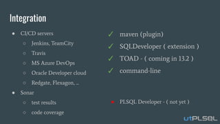 Integration
● CI/CD servers
○ Jenkins, TeamCity
○ Travis
○ MS Azure DevOps
○ Oracle Developer cloud
○ Redgate, Flexagon, ...
● Sonar
○ test results
○ code coverage
✓ maven (plugin)
✓ SQLDeveloper ( extension )
✓ TOAD - ( coming in 13.2 )
✓ command-line
● PLSQL Developer - ( not yet )
 