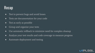 Recap
● Test to prevent bugs and avoid losses
● Tests are documentation for your code
● Test as early as possible
● Group and organize your tests
● Use automatic rollback to minimize need for complex cleanup
● Analyze your test results and code coverage to measure progress
● Automate deployment and testing
 