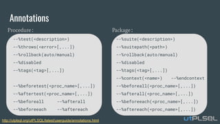 Annotations
Package:
--%suite(<description>)
--%suitepath(<path>)
--%rollback(auto/manual)
--%disabled
--%tags(<tag>[,...])
--%context(<name>) --%endcontext
--%beforeall(<proc_name>[,...])
--%afterall(<proc_name>[,...])
--%beforeeach(<proc_name>[,...])
--%aftereach(<proc_name>[,...])
Procedure:
--%test(<description>)
--%throws(<error>[,...])
--%rollback(auto/manual)
--%disabled
--%tags(<tag>[,...])
--%beforetest(<proc_name>[,...])
--%aftertest(<proc_name>[,...])
--%beforeall --%afterall
--%beforeeach --%aftereach
http://utplsql.org/utPLSQL/latest/userguide/annotations.html
 