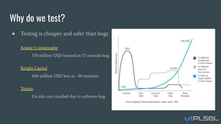 Why do we test?
● Testing is cheaper and safer than bugs
Ariane 5 catastrophe
370 million USD burned in 37 seconds bug
Knight Capital
440 million USD loss in ~40 minutes
Toyota
2.4 mln cars recalled due to software bug
 