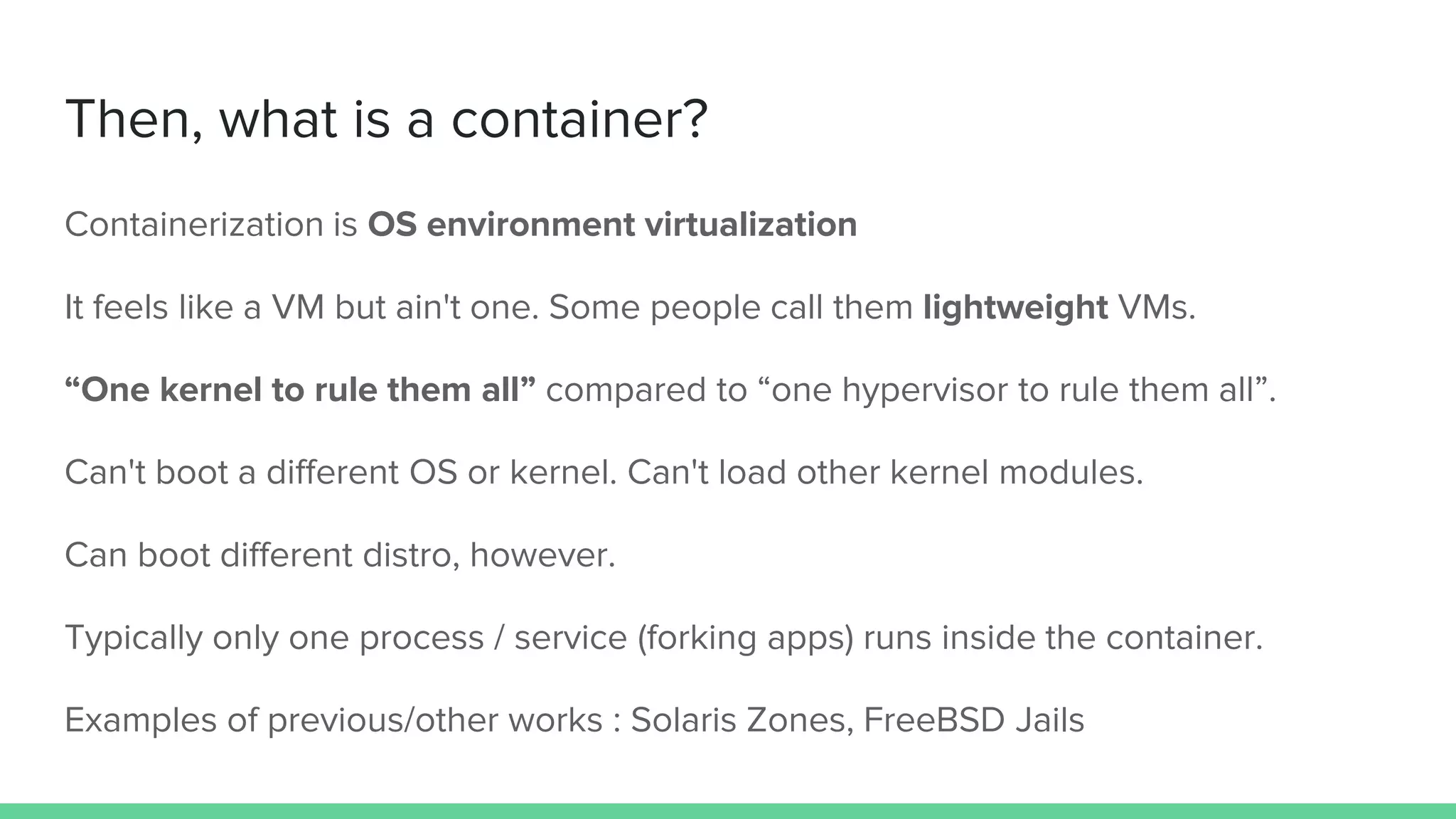 Then, what is a container?
Containerization is OS environment virtualization
It feels like a VM but ain't one. Some people call them lightweight VMs.
“One kernel to rule them all” compared to “one hypervisor to rule them all”.
Can't boot a different OS or kernel. Can't load other kernel modules.
Can boot different distro, however.
Typically only one process / service (forking apps) runs inside the container.
Examples of previous/other works : Solaris Zones, FreeBSD Jails
 