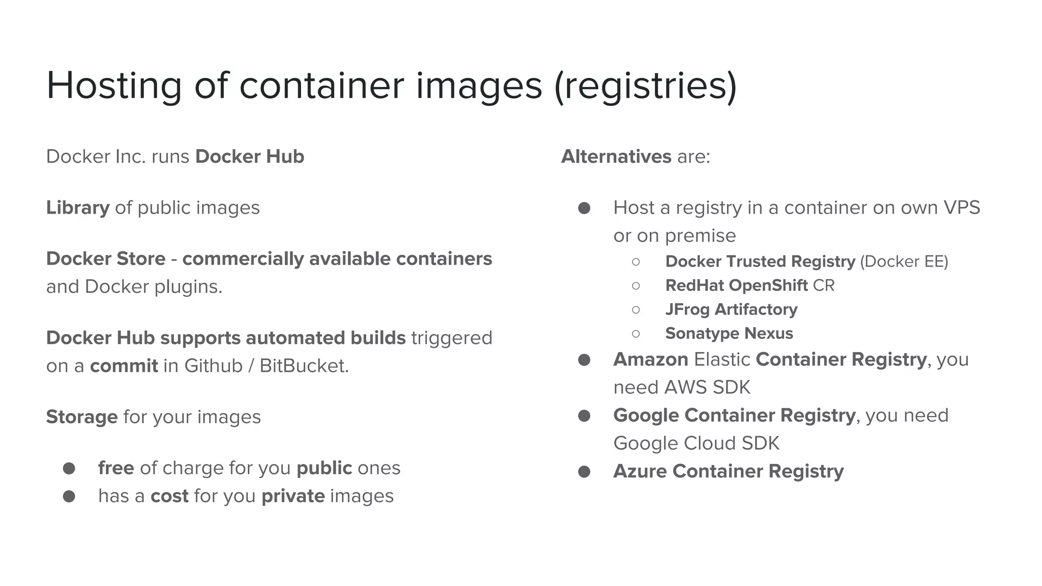 Hosting of container images (registries)
Docker Inc. runs Docker Hub
Library of public images
Docker Store - commercially available containers
and Docker plugins.
Docker Hub supports automated builds triggered
on a commit in Github / BitBucket.
Storage for your images
● free of charge for you public ones
● has a cost for you private images
Alternatives are:
● Host a registry in a container on own VPS
or on premise
○ Docker Trusted Registry (Docker EE)
○ RedHat OpenShift CR
○ JFrog Artifactory
○ Sonatype Nexus
● Amazon Elastic Container Registry, you
need AWS SDK
● Google Container Registry, you need
Google Cloud SDK
● Azure Container Registry
 