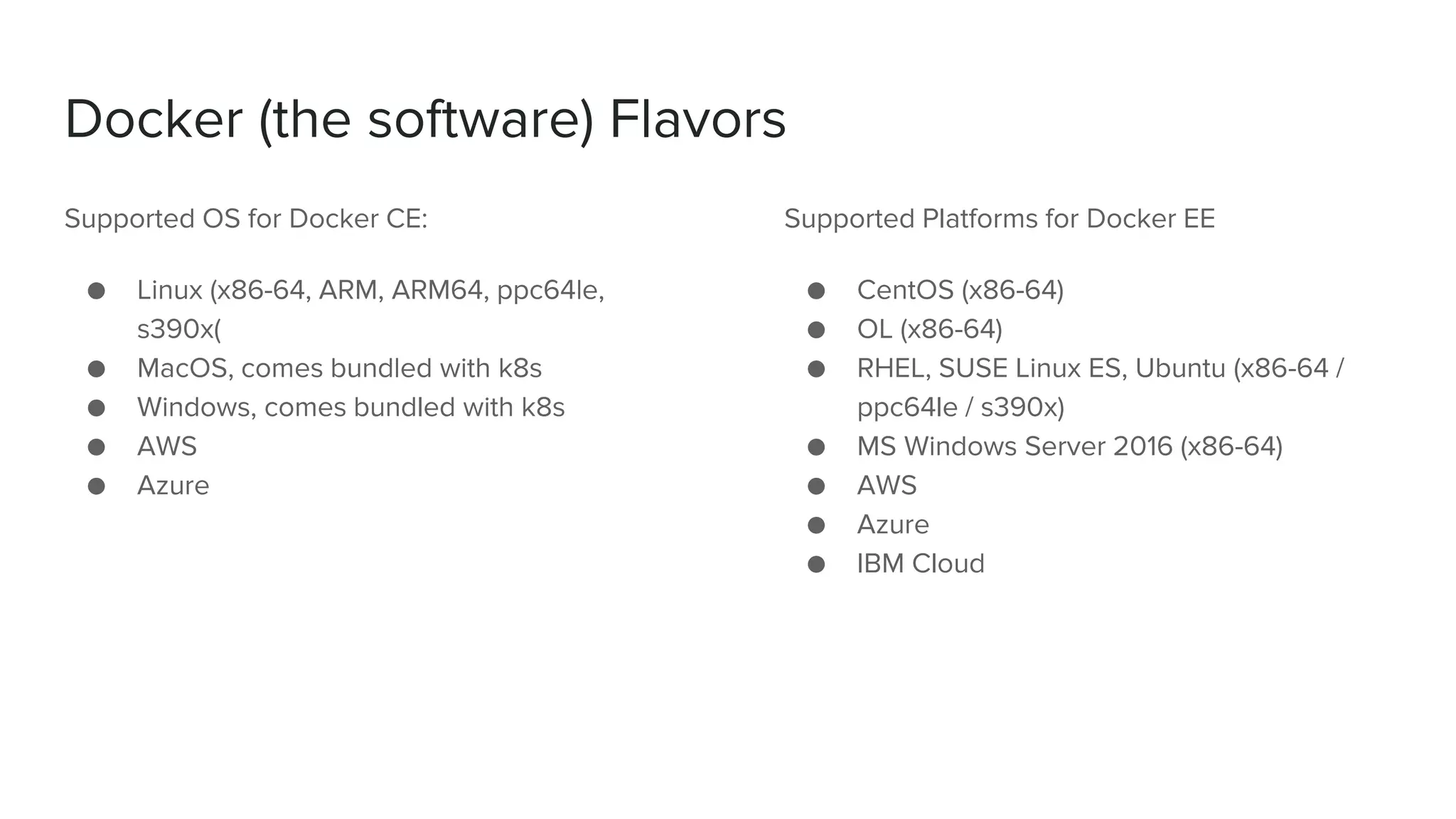 Docker (the software) Flavors
Supported OS for Docker CE:
● Linux (x86-64, ARM, ARM64, ppc64le,
s390x(
● MacOS, comes bundled with k8s
● Windows, comes bundled with k8s
● AWS
● Azure
Supported Platforms for Docker EE
● CentOS (x86-64)
● OL (x86-64)
● RHEL, SUSE Linux ES, Ubuntu (x86-64 /
ppc64le / s390x)
● MS Windows Server 2016 (x86-64)
● AWS
● Azure
● IBM Cloud
 