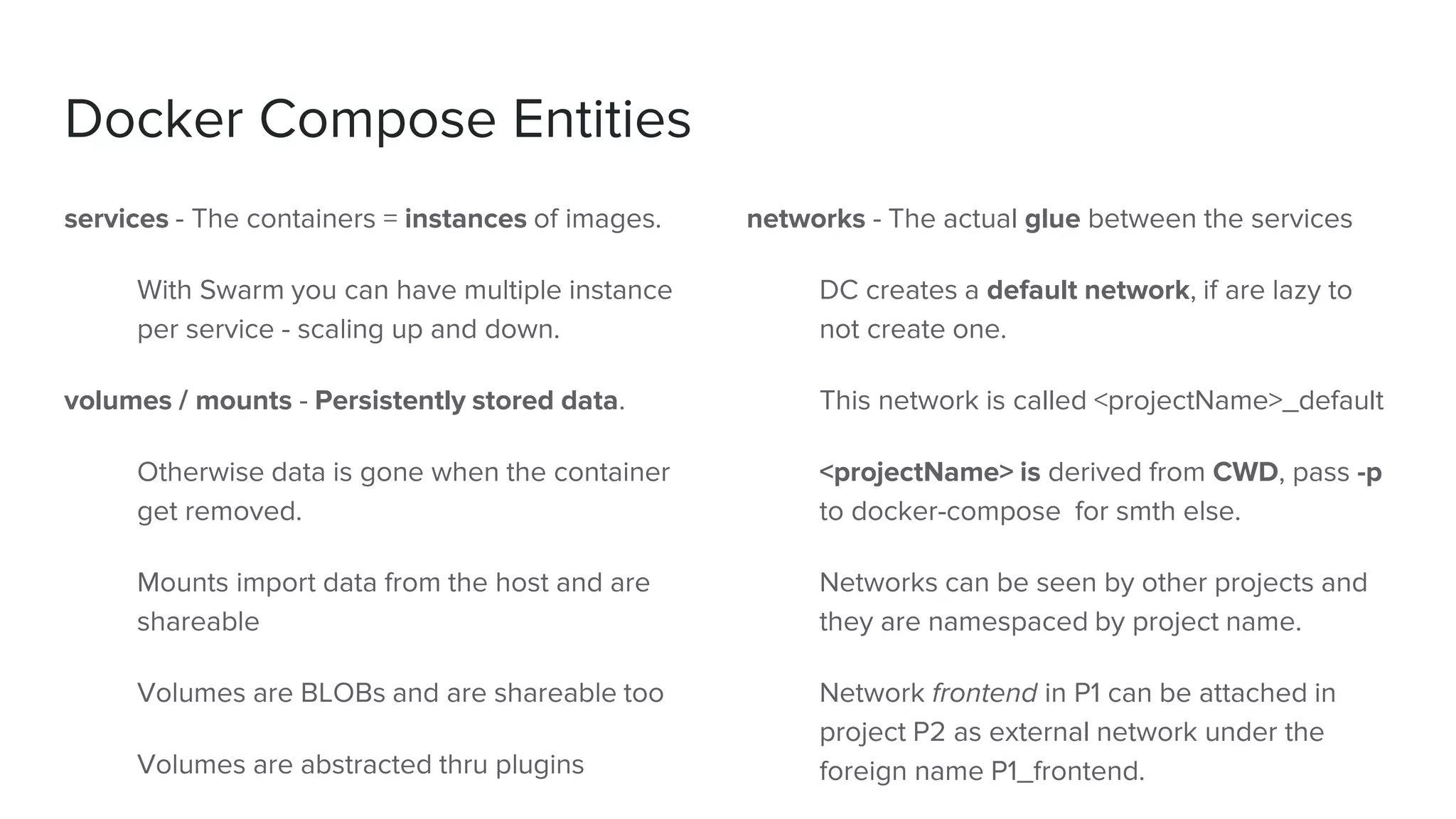 Docker Compose Entities
services - The containers = instances of images.
With Swarm you can have multiple instance
per service - scaling up and down.
volumes / mounts - Persistently stored data.
Otherwise data is gone when the container
get removed.
Mounts import data from the host and are
shareable
Volumes are BLOBs and are shareable too
Volumes are abstracted thru plugins
networks - The actual glue between the services
DC creates a default network, if are lazy to
not create one.
This network is called <projectName>_default
<projectName> is derived from CWD, pass -p
to docker-compose for smth else.
Networks can be seen by other projects and
they are namespaced by project name.
Network frontend in P1 can be attached in
project P2 as external network under the
foreign name P1_frontend.
 