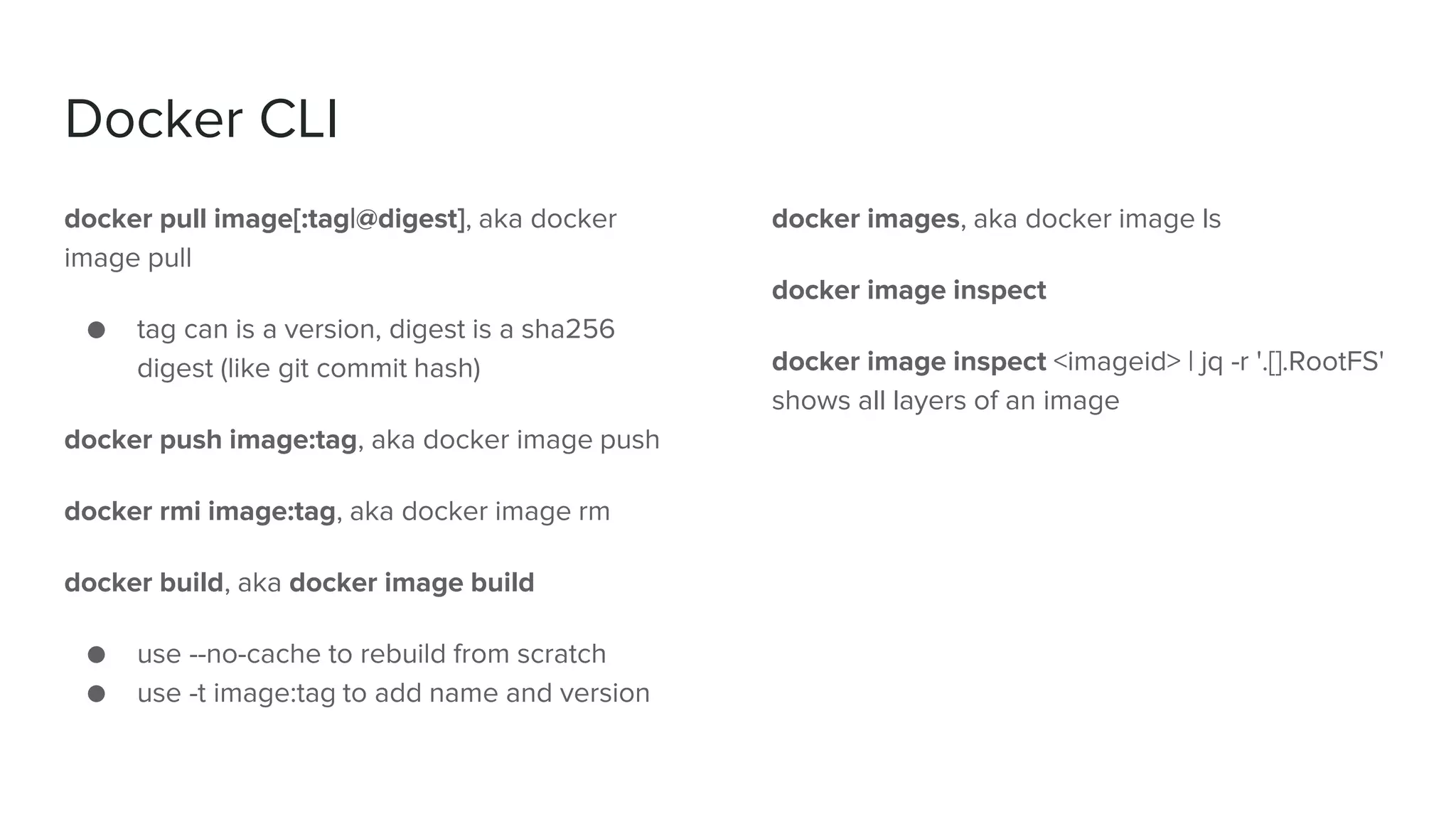 Docker CLI
docker pull image[:tag|@digest], aka docker
image pull
● tag can is a version, digest is a sha256
digest (like git commit hash)
docker push image:tag, aka docker image push
docker rmi image:tag, aka docker image rm
docker build, aka docker image build
● use --no-cache to rebuild from scratch
● use -t image:tag to add name and version
docker images, aka docker image ls
docker image inspect
docker image inspect <imageid> | jq -r '.[].RootFS'
shows all layers of an image
 