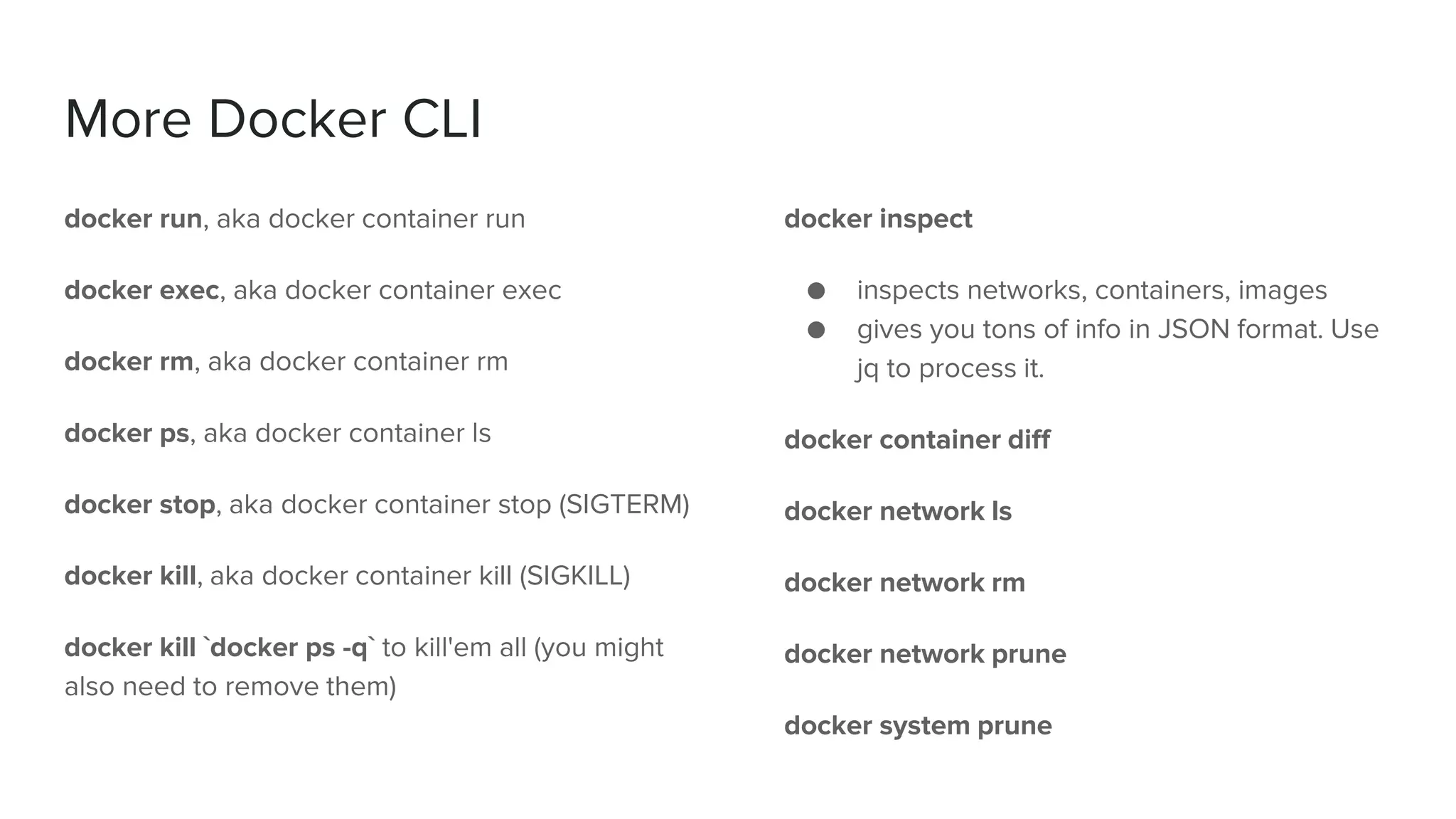 More Docker CLI
docker run, aka docker container run
docker exec, aka docker container exec
docker rm, aka docker container rm
docker ps, aka docker container ls
docker stop, aka docker container stop (SIGTERM)
docker kill, aka docker container kill (SIGKILL)
docker kill `docker ps -q` to kill'em all (you might
also need to remove them)
docker inspect
● inspects networks, containers, images
● gives you tons of info in JSON format. Use
jq to process it.
docker container diff
docker network ls
docker network rm
docker network prune
docker system prune
 