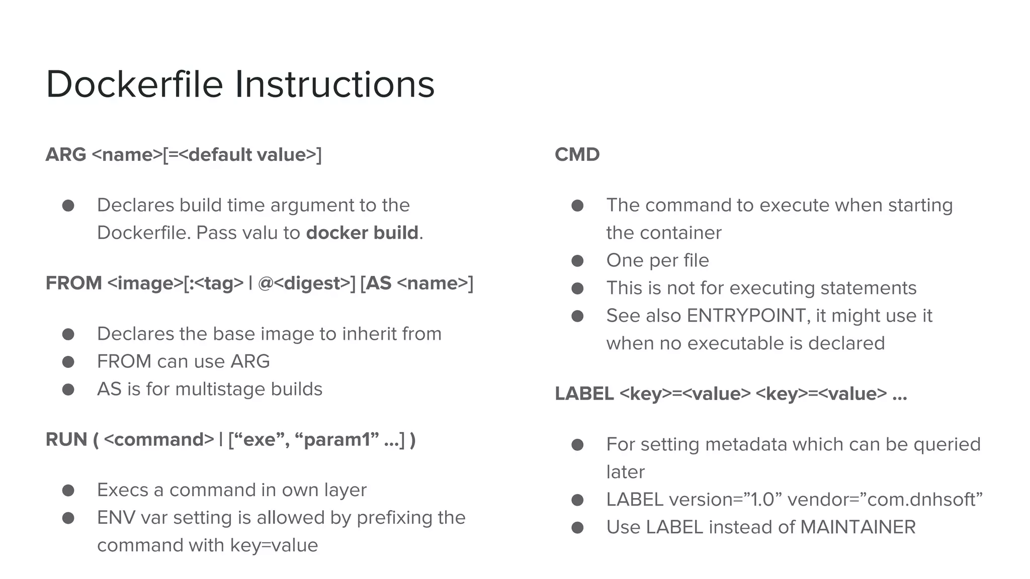 Dockerfile Instructions
ARG <name>[=<default value>]
● Declares build time argument to the
Dockerfile. Pass valu to docker build.
FROM <image>[:<tag> | @<digest>] [AS <name>]
● Declares the base image to inherit from
● FROM can use ARG
● AS is for multistage builds
RUN ( <command> | [“exe”, “param1” …] )
● Execs a command in own layer
● ENV var setting is allowed by prefixing the
command with key=value
CMD
● The command to execute when starting
the container
● One per file
● This is not for executing statements
● See also ENTRYPOINT, it might use it
when no executable is declared
LABEL <key>=<value> <key>=<value> …
● For setting metadata which can be queried
later
● LABEL version=”1.0” vendor=”com.dnhsoft”
● Use LABEL instead of MAINTAINER
 