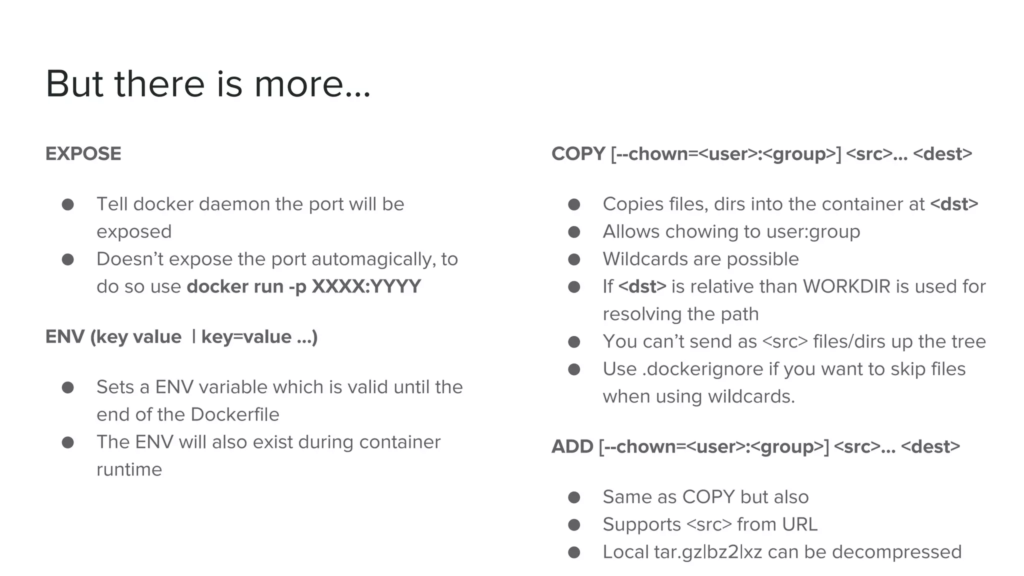 But there is more...
EXPOSE
● Tell docker daemon the port will be
exposed
● Doesn’t expose the port automagically, to
do so use docker run -p XXXX:YYYY
ENV (key value | key=value …)
● Sets a ENV variable which is valid until the
end of the Dockerfile
● The ENV will also exist during container
runtime
COPY [--chown=<user>:<group>] <src>... <dest>
● Copies files, dirs into the container at <dst>
● Allows chowing to user:group
● Wildcards are possible
● If <dst> is relative than WORKDIR is used for
resolving the path
● You can’t send as <src> files/dirs up the tree
● Use .dockerignore if you want to skip files
when using wildcards.
ADD [--chown=<user>:<group>] <src>... <dest>
● Same as COPY but also
● Supports <src> from URL
● Local tar.gz|bz2|xz can be decompressed
 