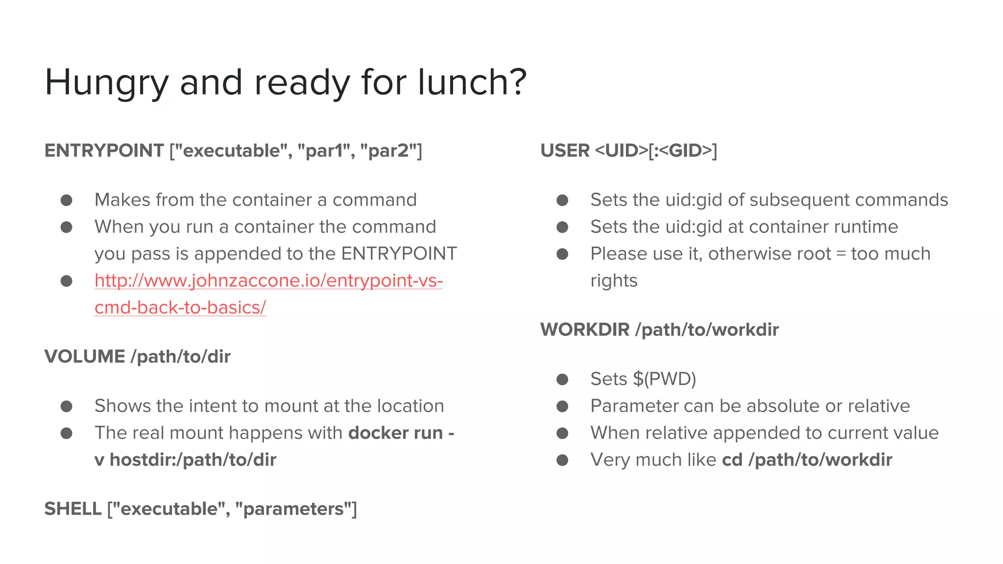 Hungry and ready for lunch?
ENTRYPOINT ["executable", "par1", "par2"]
● Makes from the container a command
● When you run a container the command
you pass is appended to the ENTRYPOINT
● http://www.johnzaccone.io/entrypoint-vs-
cmd-back-to-basics/
VOLUME /path/to/dir
● Shows the intent to mount at the location
● The real mount happens with docker run -
v hostdir:/path/to/dir
SHELL ["executable", "parameters"]
USER <UID>[:<GID>]
● Sets the uid:gid of subsequent commands
● Sets the uid:gid at container runtime
● Please use it, otherwise root = too much
rights
WORKDIR /path/to/workdir
● Sets $(PWD)
● Parameter can be absolute or relative
● When relative appended to current value
● Very much like cd /path/to/workdir
 