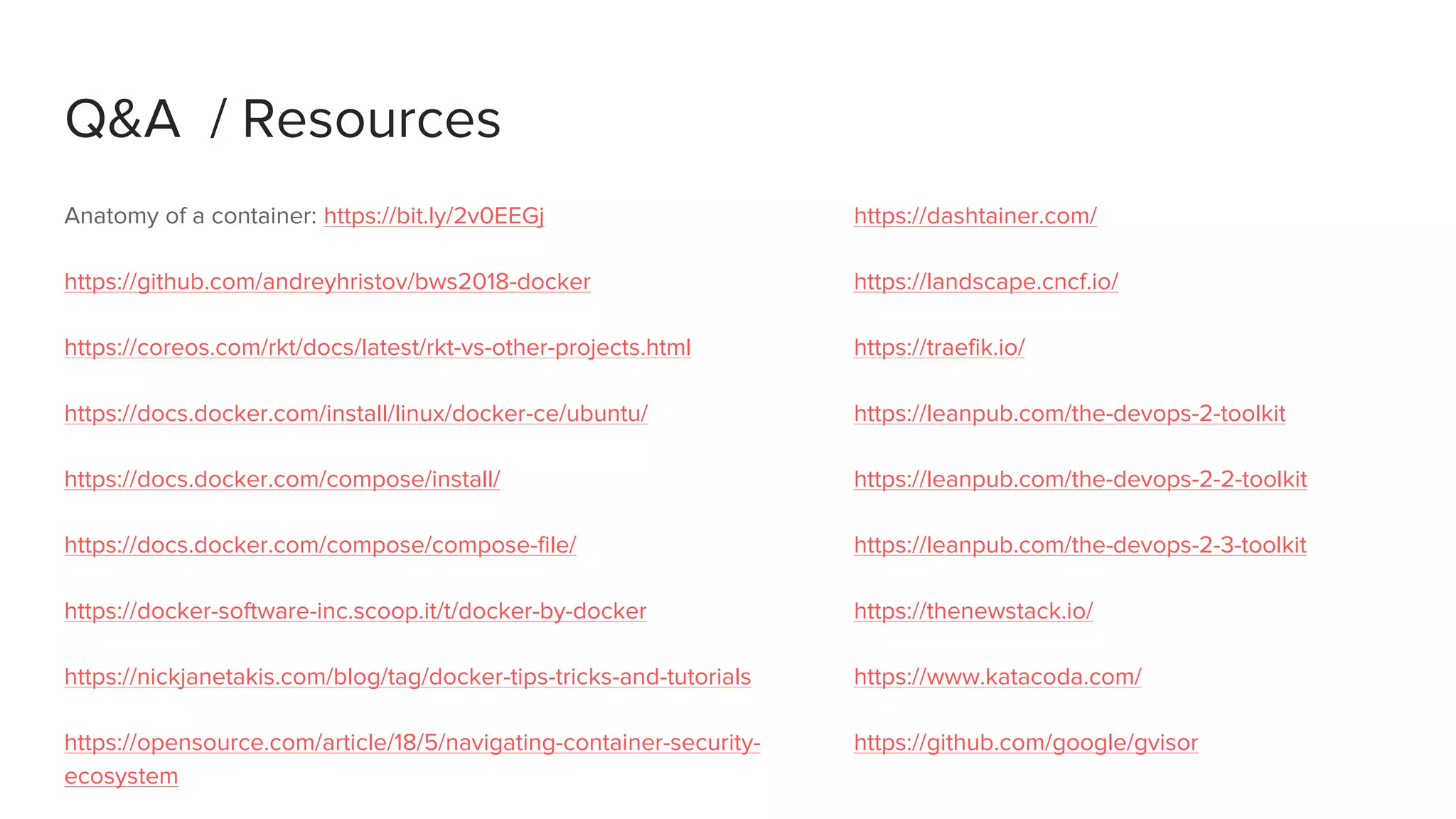 Q&A / Resources
Anatomy of a container: https://bit.ly/2v0EEGj
https://github.com/andreyhristov/bws2018-docker
https://coreos.com/rkt/docs/latest/rkt-vs-other-projects.html
https://docs.docker.com/install/linux/docker-ce/ubuntu/
https://docs.docker.com/compose/install/
https://docs.docker.com/compose/compose-file/
https://docker-software-inc.scoop.it/t/docker-by-docker
https://nickjanetakis.com/blog/tag/docker-tips-tricks-and-tutorials
https://opensource.com/article/18/5/navigating-container-security-
ecosystem
https://dashtainer.com/
https://landscape.cncf.io/
https://traefik.io/
https://leanpub.com/the-devops-2-toolkit
https://leanpub.com/the-devops-2-2-toolkit
https://leanpub.com/the-devops-2-3-toolkit
https://thenewstack.io/
https://www.katacoda.com/
https://github.com/google/gvisor
 
