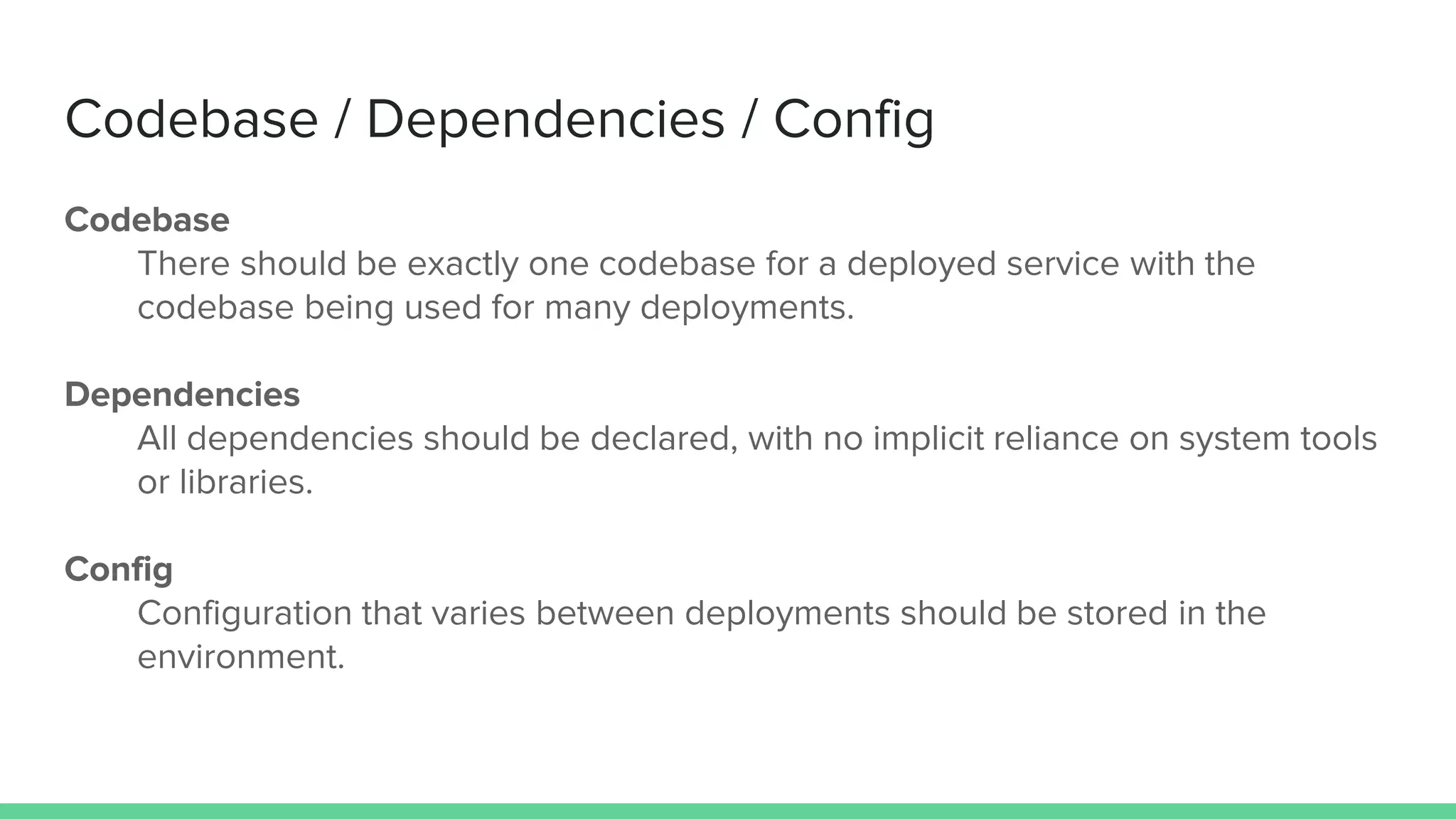 Codebase / Dependencies / Config
Codebase
There should be exactly one codebase for a deployed service with the
codebase being used for many deployments.
Dependencies
All dependencies should be declared, with no implicit reliance on system tools
or libraries.
Config
Configuration that varies between deployments should be stored in the
environment.
 
