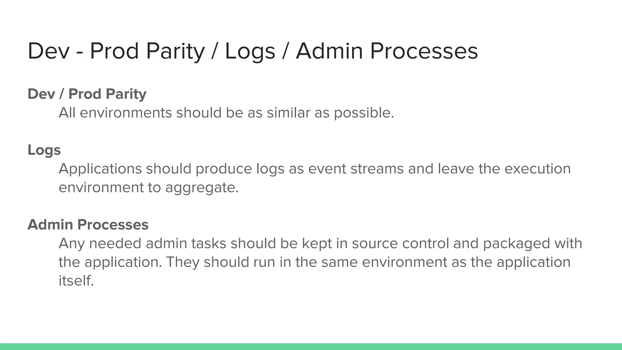 Dev - Prod Parity / Logs / Admin Processes
Dev / Prod Parity
All environments should be as similar as possible.
Logs
Applications should produce logs as event streams and leave the execution
environment to aggregate.
Admin Processes
Any needed admin tasks should be kept in source control and packaged with
the application. They should run in the same environment as the application
itself.
 