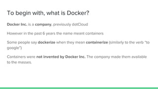 To begin with, what is Docker?
Docker Inc. is a company, previously dotCloud
However in the past 6 years the name meant containers
Some people say dockerize when they mean containerize (similarly to the verb “to
google”)
Containers were not invented by Docker Inc. The company made them available
to the masses.
 