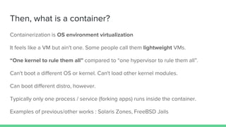 Then, what is a container?
Containerization is OS environment virtualization
It feels like a VM but ain't one. Some people call them lightweight VMs.
“One kernel to rule them all” compared to “one hypervisor to rule them all”.
Can't boot a different OS or kernel. Can't load other kernel modules.
Can boot different distro, however.
Typically only one process / service (forking apps) runs inside the container.
Examples of previous/other works : Solaris Zones, FreeBSD Jails
 