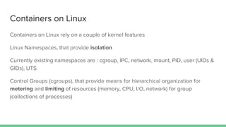 Containers on Linux
Containers on Linux rely on a couple of kernel features
Linux Namespaces, that provide isolation
Currently existing namespaces are : cgroup, IPC, network, mount, PID, user (UIDs &
GIDs), UTS
Control Groups (cgroups), that provide means for hierarchical organization for
metering and limiting of resources (memory, CPU, I/O, network) for group
(collections of processes)
 