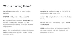 Who is running them?
Containers are executed on lower level by
runtimes
LXC/LXD - LXD, written in Go, uses LXC
rkt - App Container compliant, deprecated, by
CoreOS, now Red Hat. Natively ACI, but
supports also Docker and OCI images. Forked
very recently
runC - OCI compliant implementation in Golang
by Docker Inc., a spin off from Docker Engine
since Docker 1.11
containerD - works with runC for the high level
details, while runC is low level
railcar - OCI compliant implementation in Rust by
Oracle
OCI has two specs, released in July'17 : Image
and Runtime
CRI-O, implementation of the Kubernetes (1.5+)
Container Runtime Interface (CRI) using OCI
compatible runtimes.
 