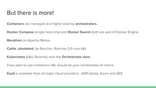 But there is more!
Containers are managed at a higher level by orchestrators.
Docker Compose (single host only) and Docker Swarm both are part of Docker Engine
Marathon on Apache Mesos
Cattle, obsoleted, by Rancher. Rancher 2.0 runs k8s
Kubernetes (k8s). Recently won the Orchestrator wars.
If you plan to use containers k8s should be your orchestrator of choice
KaaS is available from all major cloud providers - AWS (beta), Azure and GKE
 