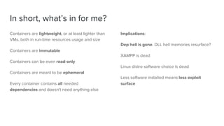 In short, what’s in for me?
Containers are lightweight, or at least lighter than
VMs, both in run-time resources usage and size
Containers are immutable
Containers can be even read-only
Containers are meant to be ephemeral
Every container contains all needed
dependencies and doesn't need anything else
Implications:
Dep hell is gone. DLL hell memories resurface?
XAMPP is dead
Linux distro software choice is dead
Less software installed means less exploit
surface
 
