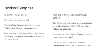 Docker Compose
Originally known as Fig
Orchestrator that uses IaC
“Cluster” configuration is stored in an
YAML file ( ./docker-compose.yml )
Features are constantly added, thus there
are many compose file versions. Latest is
3.6 as of 18.02
First line in the file states minimum
version
The file is split in 3 main sections - higher
level abstractions, since 2.0 : services,
networks, volumes
If you plan to use Docker Swarm, then you
have to use version 3.
Docker EE also now supports K8s
deployments from docker-compose.yml
 