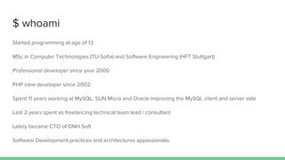 $ whoami
Started programming at age of 13
MSc in Computer Technologies (TU-Sofia) and Software Engineering (HFT Stuttgart)
Professional developer since year 2000
PHP core developer since 2002
Spent 11 years working at MySQL, SUN Micro and Oracle improving the MySQL client and server side
Last 2 years spent as freelancing technical team lead / consultant
Lately became CTO of DNH Soft
Software Development practices and architectures appassionato.
 