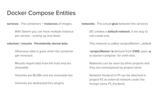 Docker Compose Entities
services - The containers = instances of images.
With Swarm you can have multiple instance
per service - scaling up and down.
volumes / mounts - Persistently stored data.
Otherwise data is gone when the container
get removed.
Mounts import data from the host and are
shareable
Volumes are BLOBs and are shareable too
Volumes are abstracted thru plugins
networks - The actual glue between the services
DC creates a default network, if are lazy to
not create one.
This network is called <projectName>_default
<projectName> is derived from CWD, pass -p
to docker-compose for smth else.
Networks can be seen by other projects and
they are namespaced by project name.
Network frontend in P1 can be attached in
project P2 as external network under the
foreign name P1_frontend.
 